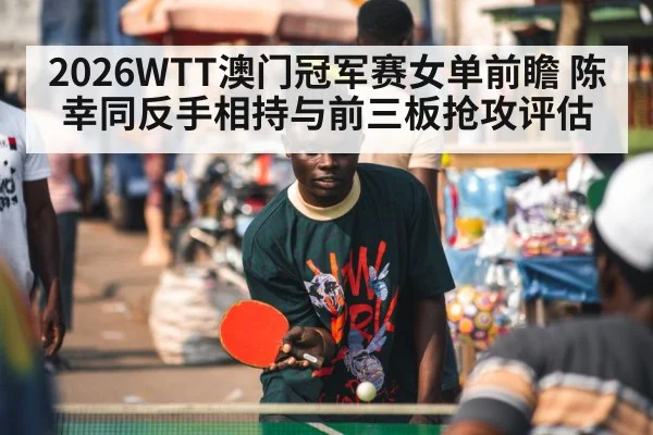 2026WTT澳门冠军赛女单前瞻 陈幸同反手相持与前三板抢攻评估